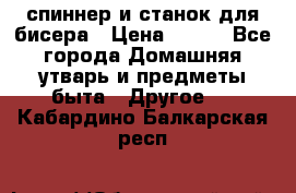 спиннер и станок для бисера › Цена ­ 500 - Все города Домашняя утварь и предметы быта » Другое   . Кабардино-Балкарская респ.